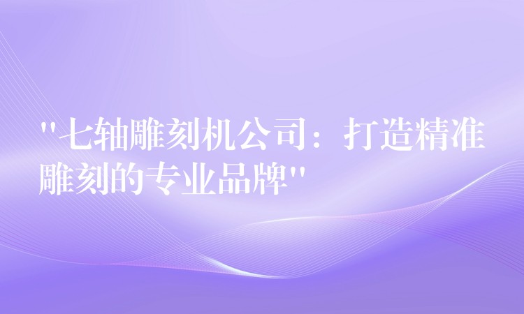 “七轴雕刻机公司：打造精准雕刻的专业品牌”